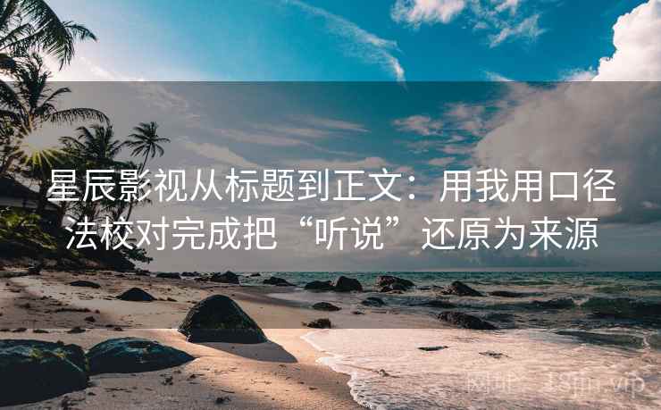 星辰影视从标题到正文：用我用口径法校对完成把“听说”还原为来源