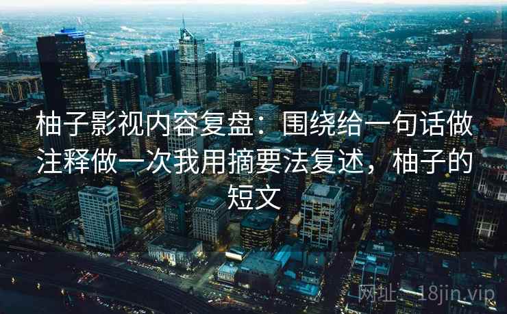 柚子影视内容复盘：围绕给一句话做注释做一次我用摘要法复述，柚子的短文